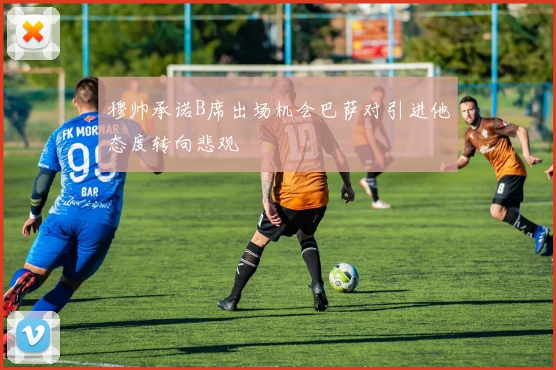 穆帅承诺B席出场机会巴萨对引进他态度转向悲观