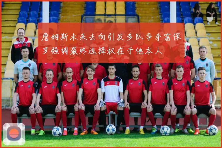 詹姆斯未来去向引发多队争夺富保罗强调最终选择权在于他本人