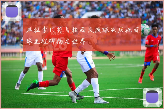 库拉索门将与梅西交换球衣庆祝百球里程碑扬名世界