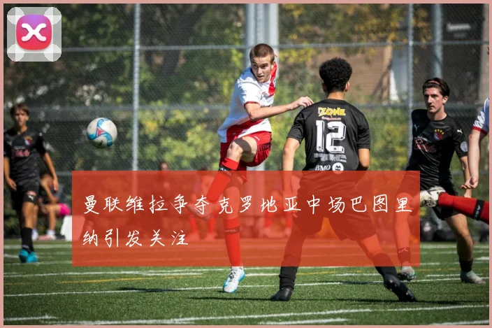 曼联维拉争夺克罗地亚中场巴图里纳引发关注