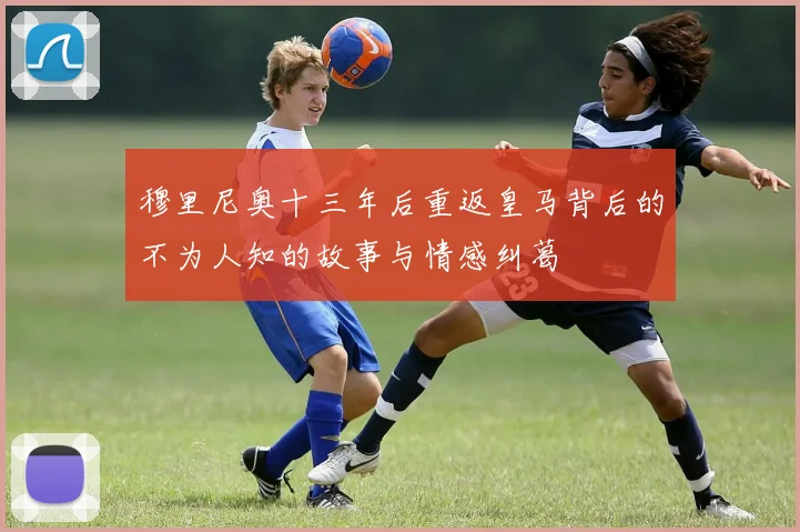 穆里尼奥十三年后重返皇马背后的不为人知的故事与情感纠葛