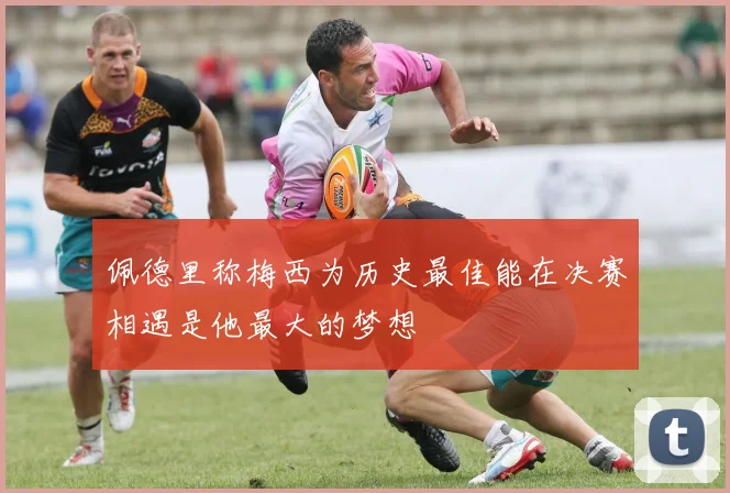 佩德里称梅西为历史最佳能在决赛相遇是他最大的梦想