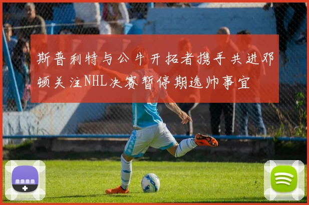 斯普利特与公牛开拓者携手共进邓顿关注NHL决赛暂停期选帅事宜