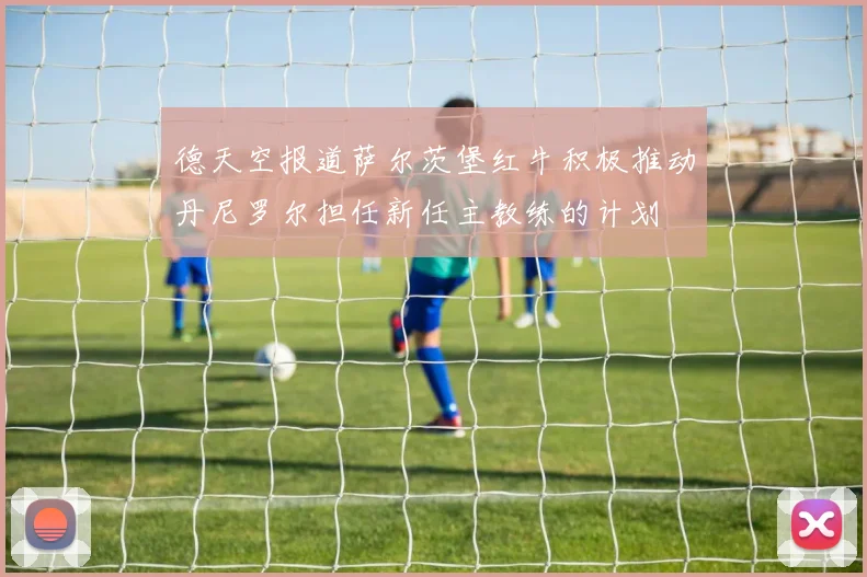 德天空报道萨尔茨堡红牛积极推动丹尼罗尔担任新任主教练的计划