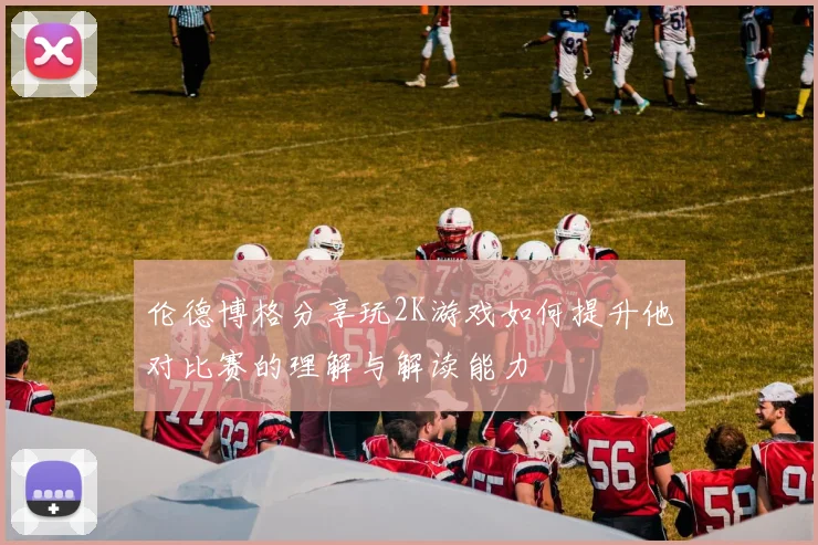 伦德博格分享玩2K游戏如何提升他对比赛的理解与解读能力