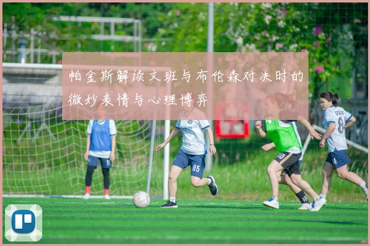 帕金斯解读文班与布伦森对决时的微妙表情与心理博弈