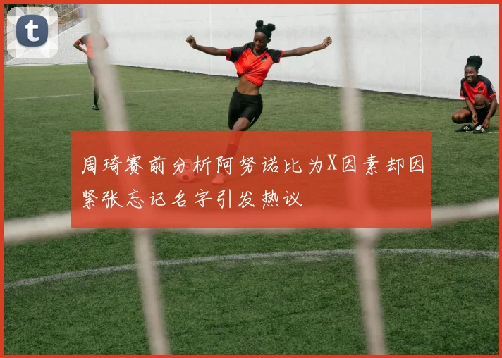 周琦赛前分析阿努诺比为X因素却因紧张忘记名字引发热议