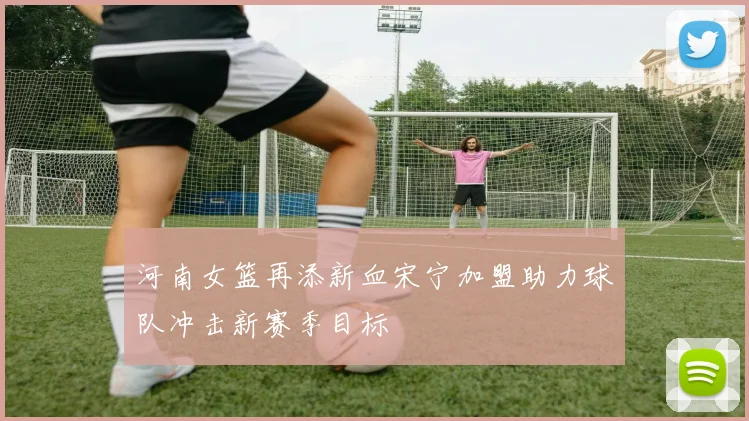 河南女篮再添新血宋宁加盟助力球队冲击新赛季目标