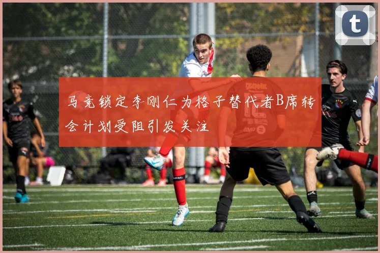 马竞锁定李刚仁为格子替代者B席转会计划受阻引发关注