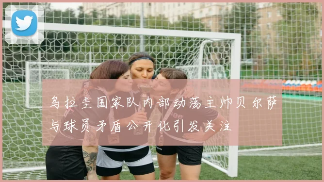 乌拉圭国家队内部动荡主帅贝尔萨与球员矛盾公开化引发关注