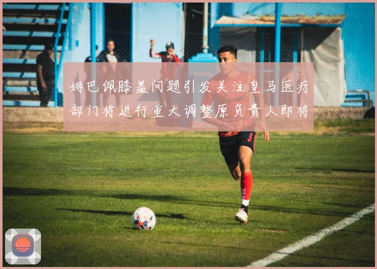 姆巴佩膝盖问题引发关注皇马医疗部门将进行重大调整原负责人即将离任
