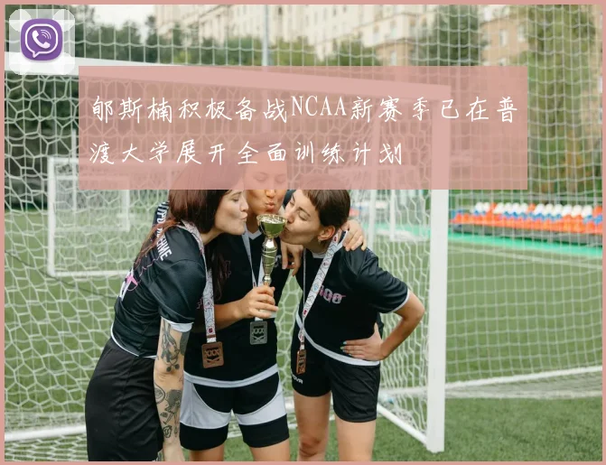 郇斯楠积极备战NCAA新赛季已在普渡大学展开全面训练计划