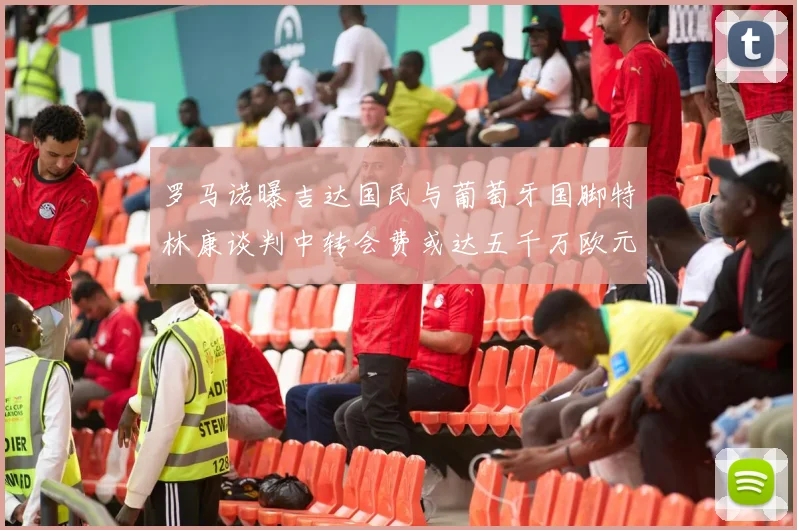 罗马诺曝吉达国民与葡萄牙国脚特林康谈判中转会费或达五千万欧元
