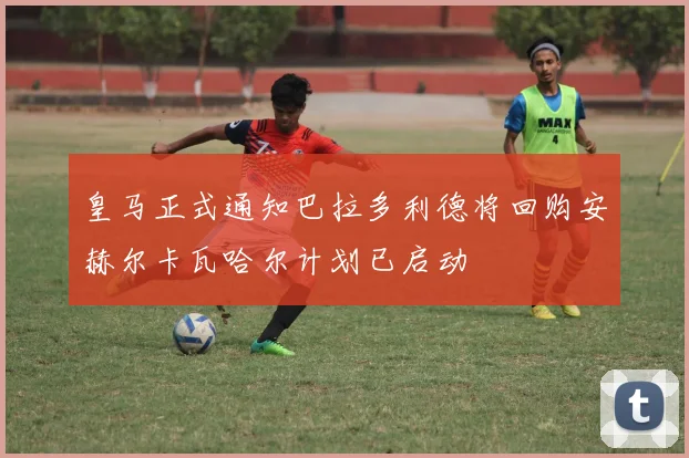 皇马正式通知巴拉多利德将回购安赫尔卡瓦哈尔计划已启动