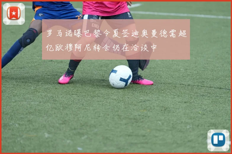 罗马诺曝巴黎今夏签迪奥曼德需超亿欧穆阿尼转会仍在洽谈中